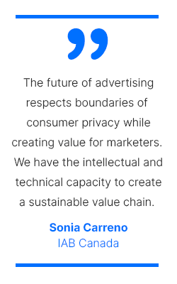 The future of advertising respects boundaries of consumer privacy while creating value for marketers. We have the intellectual and technical capacity to create a sustainable value chain. - Sonia Carreno, IAB Canada