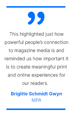 This highlighted just how powerful people's connection to magazine media is and reminded us how important it is to create meaningful print and online experiences for our readers. - Brigitte Schmidt Gwyn, MPA