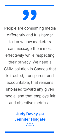 People are consuming media differently and it is harder to know how marketers can message them most effectively while respecting their privacy. We need a CMM solution in Canada that is trusted, transparent and accountable, that remains unbiased toward any given media, and that employs fair and objective metrics. - Judy Davey and Jennifer Holgate, ACA