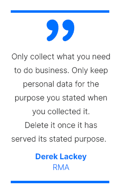 Only collect what you need to do business. Only keep personal data for the purpose you stated when you collected it. Delete it once it has served its stated purpose. - Derek Lackey, RMA