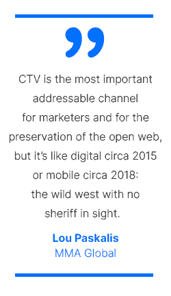 CTV is the most important addressable channel for marketers and for the preservation of the open web, but it's like digital circa 2015 or mobile circa 2018: the wild west with no sheriff in sight. - Lou Paskalis, MMA Global