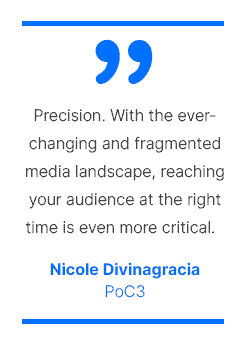 Precision. With the ever-changing and fragmented media landscape, reaching your audience at the right time is even more critical. - Nicole Divinagracia, PoC3