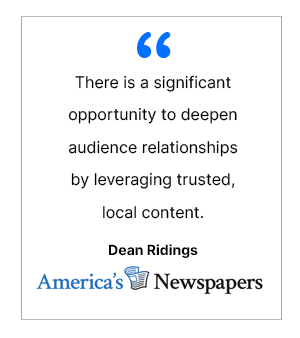 There is a significant opportunity to deepen audience relationships by leveraging trusted, local content. - Dean Ridings, America's Newspapers