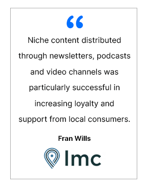 Niche content distributed through newsletters, podcasts and video channels was particularly successful in increasing loyalty and support from local consumers. - Fran Wills, LMC